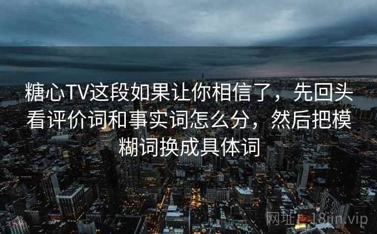 糖心TV这段如果让你相信了，先回头看评价词和事实词怎么分，然后把模糊词换成具体词