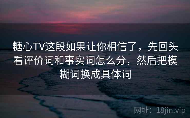 糖心TV这段如果让你相信了，先回头看评价词和事实词怎么分，然后把模糊词换成具体词