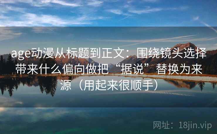 age动漫从标题到正文：围绕镜头选择带来什么偏向做把“据说”替换为来源（用起来很顺手）
