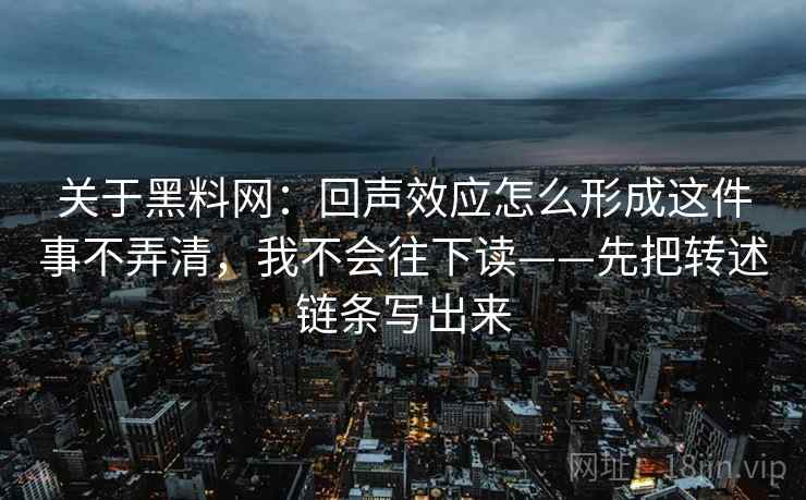 关于黑料网：回声效应怎么形成这件事不弄清，我不会往下读——先把转述链条写出来