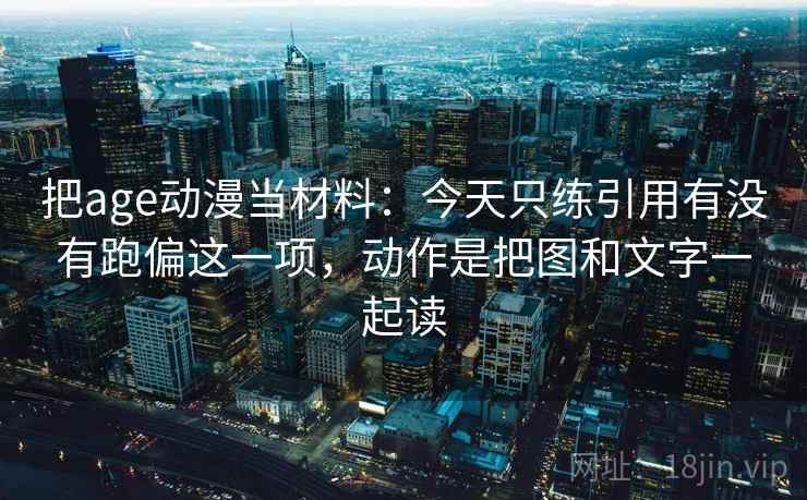 把age动漫当材料：今天只练引用有没有跑偏这一项，动作是把图和文字一起读